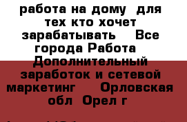 работа на дому  для тех кто хочет зарабатывать. - Все города Работа » Дополнительный заработок и сетевой маркетинг   . Орловская обл.,Орел г.